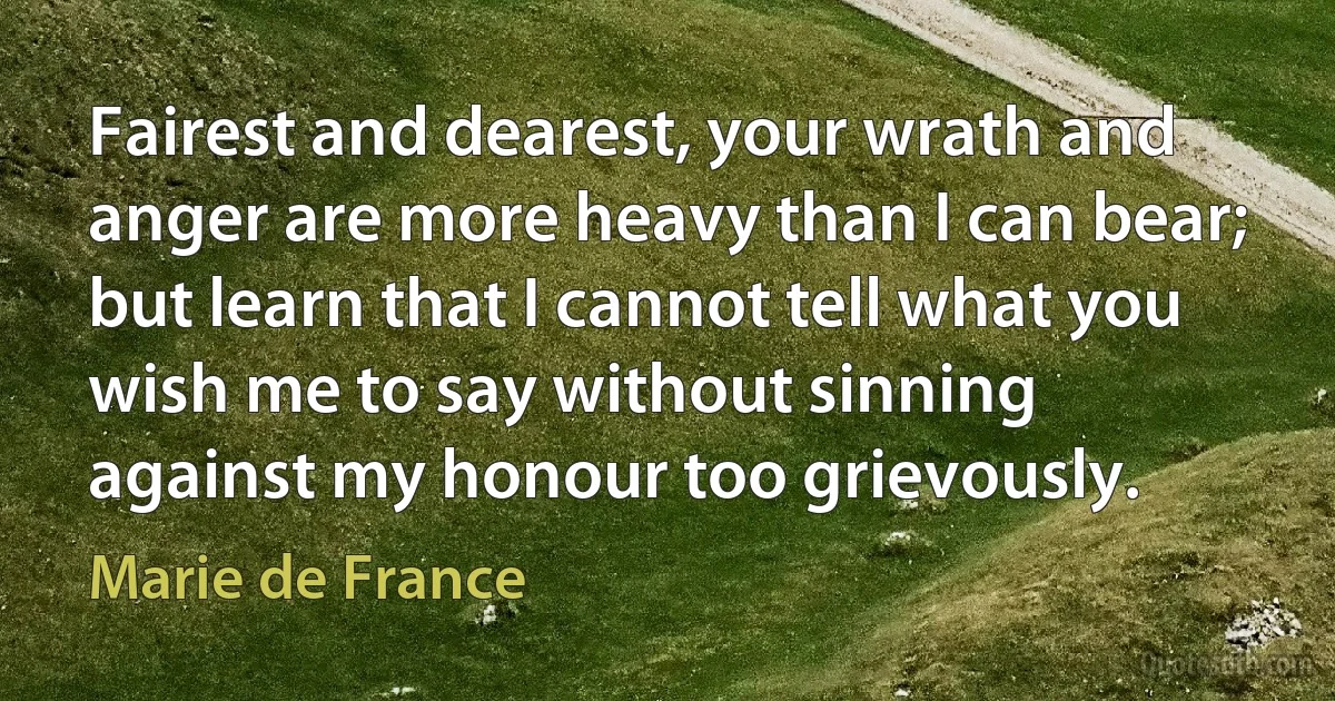 Fairest and dearest, your wrath and anger are more heavy than I can bear; but learn that I cannot tell what you wish me to say without sinning against my honour too grievously. (Marie de France)