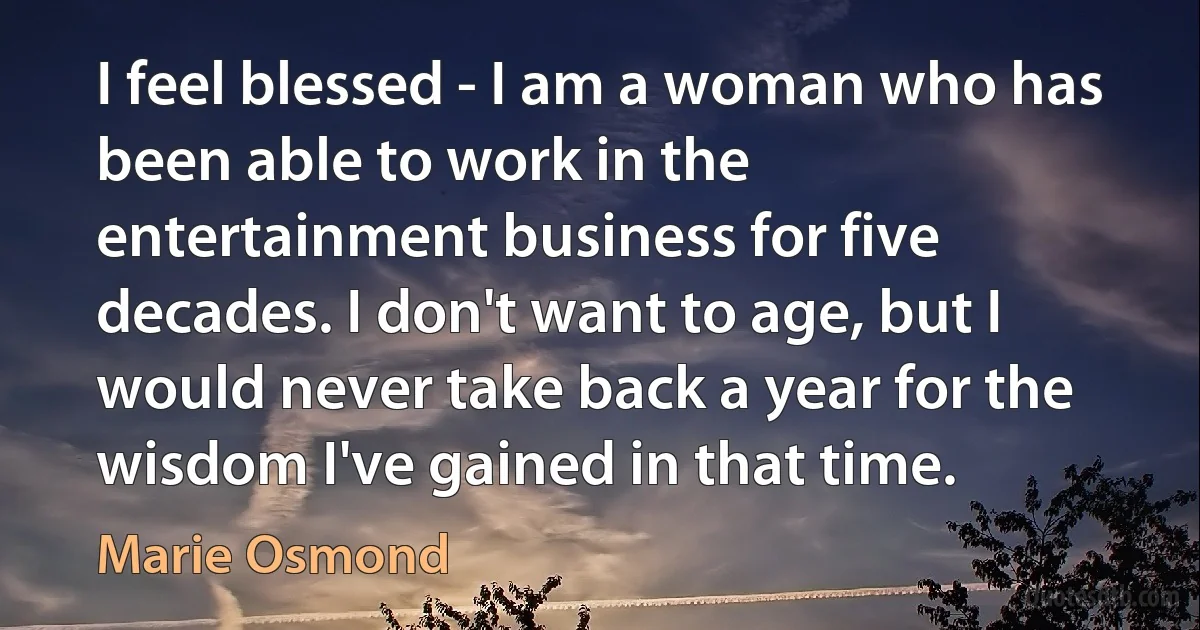 I feel blessed - I am a woman who has been able to work in the entertainment business for five decades. I don't want to age, but I would never take back a year for the wisdom I've gained in that time. (Marie Osmond)