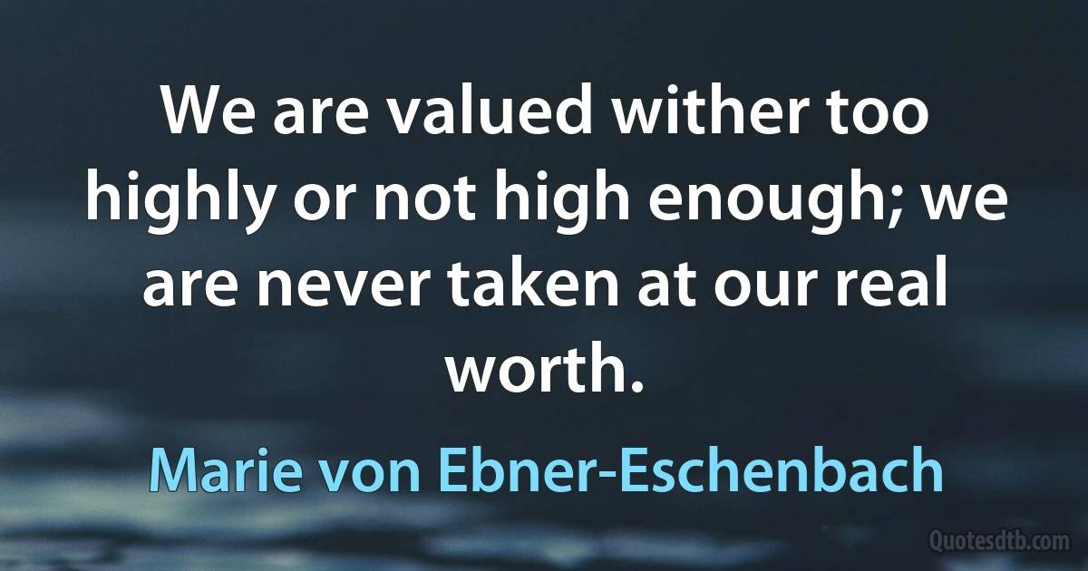 We are valued wither too highly or not high enough; we are never taken at our real worth. (Marie von Ebner-Eschenbach)