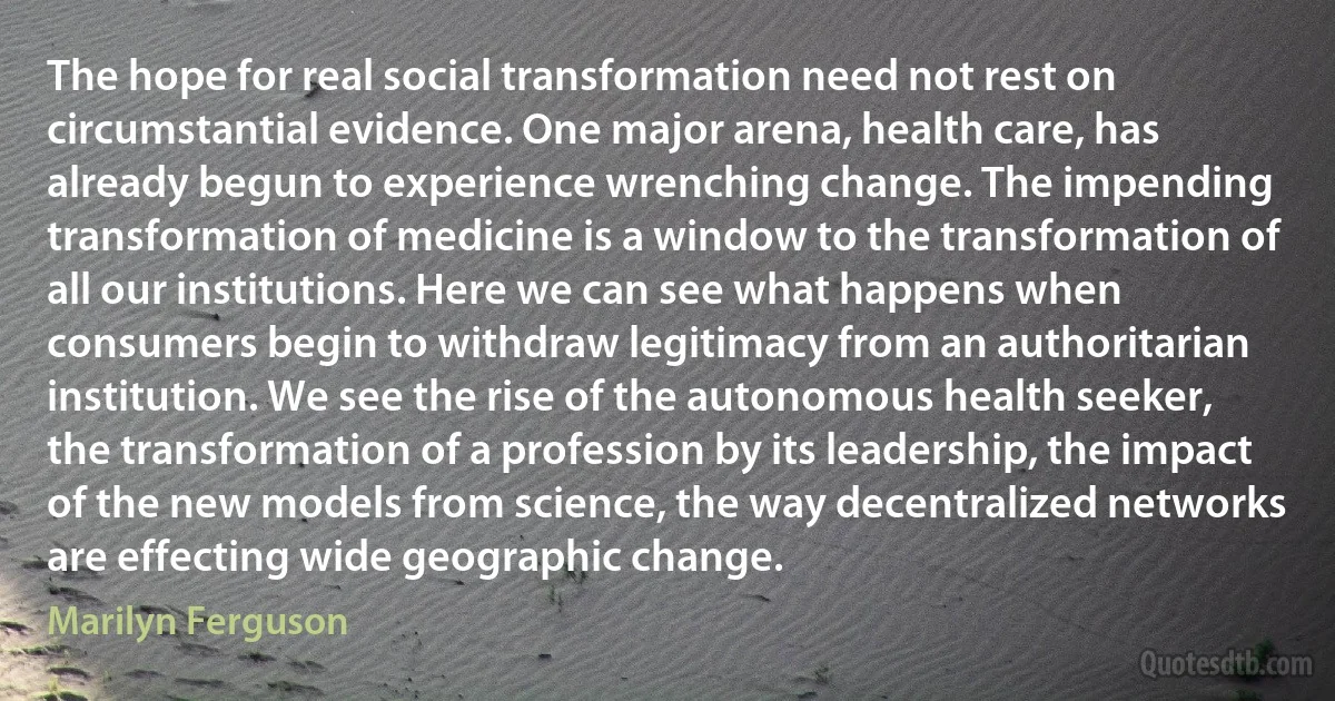 The hope for real social transformation need not rest on circumstantial evidence. One major arena, health care, has already begun to experience wrenching change. The impending transformation of medicine is a window to the transformation of all our institutions. Here we can see what happens when consumers begin to withdraw legitimacy from an authoritarian institution. We see the rise of the autonomous health seeker, the transformation of a profession by its leadership, the impact of the new models from science, the way decentralized networks are effecting wide geographic change. (Marilyn Ferguson)