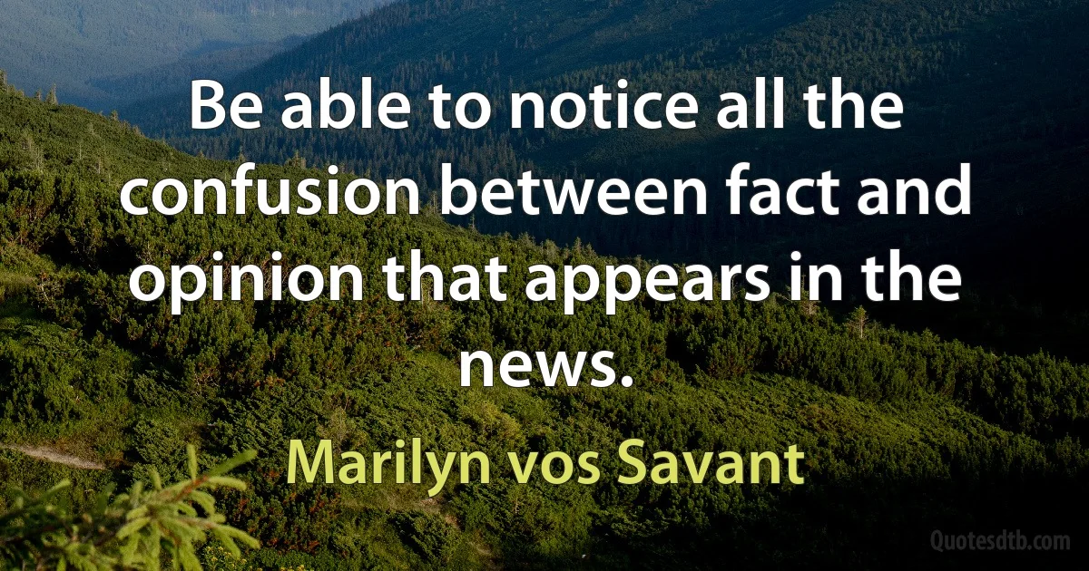 Be able to notice all the confusion between fact and opinion that appears in the news. (Marilyn vos Savant)