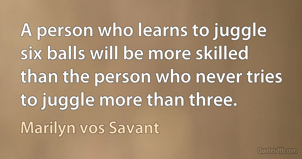 A person who learns to juggle six balls will be more skilled than the person who never tries to juggle more than three. (Marilyn vos Savant)