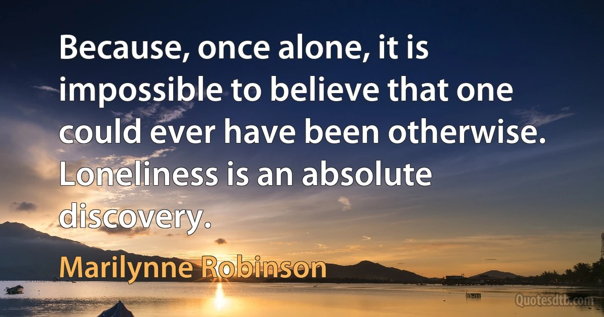 Because, once alone, it is impossible to believe that one could ever have been otherwise. Loneliness is an absolute discovery. (Marilynne Robinson)