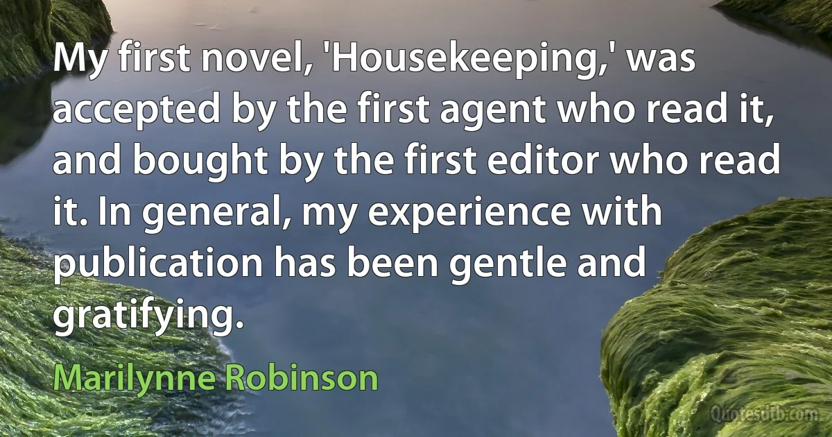 My first novel, 'Housekeeping,' was accepted by the first agent who read it, and bought by the first editor who read it. In general, my experience with publication has been gentle and gratifying. (Marilynne Robinson)