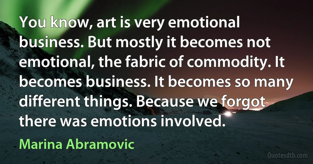 You know, art is very emotional business. But mostly it becomes not emotional, the fabric of commodity. It becomes business. It becomes so many different things. Because we forgot there was emotions involved. (Marina Abramovic)