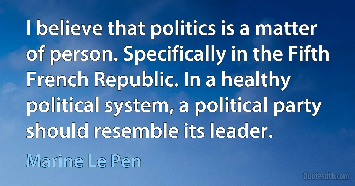 I believe that politics is a matter of person. Specifically in the Fifth French Republic. In a healthy political system, a political party should resemble its leader. (Marine Le Pen)