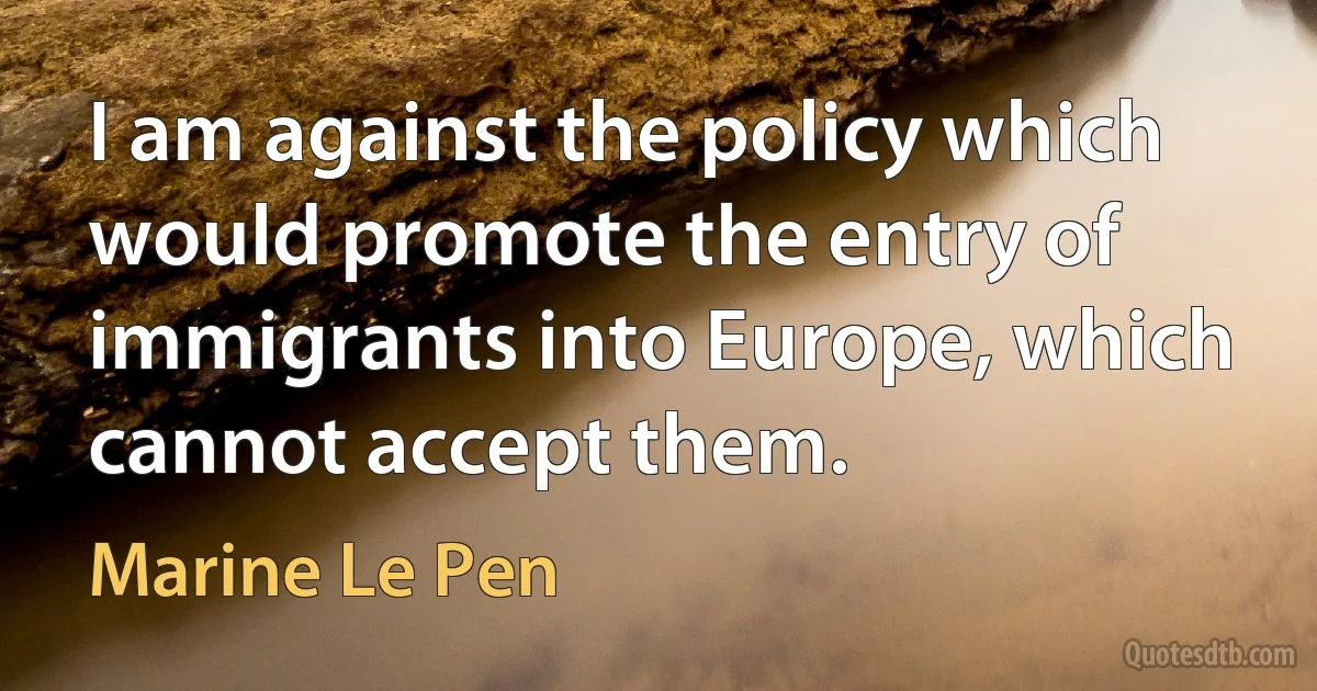 I am against the policy which would promote the entry of immigrants into Europe, which cannot accept them. (Marine Le Pen)