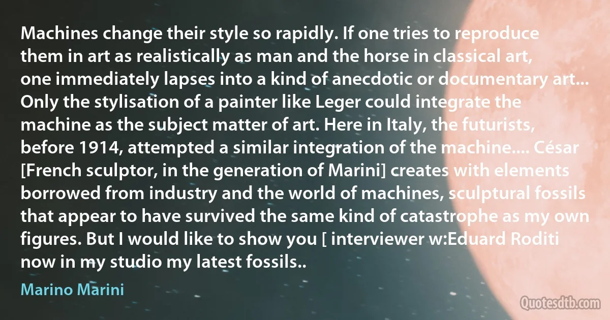 Machines change their style so rapidly. If one tries to reproduce them in art as realistically as man and the horse in classical art, one immediately lapses into a kind of anecdotic or documentary art... Only the stylisation of a painter like Leger could integrate the machine as the subject matter of art. Here in Italy, the futurists, before 1914, attempted a similar integration of the machine.... César [French sculptor, in the generation of Marini] creates with elements borrowed from industry and the world of machines, sculptural fossils that appear to have survived the same kind of catastrophe as my own figures. But I would like to show you [ interviewer w:Eduard Roditi now in my studio my latest fossils.. (Marino Marini)