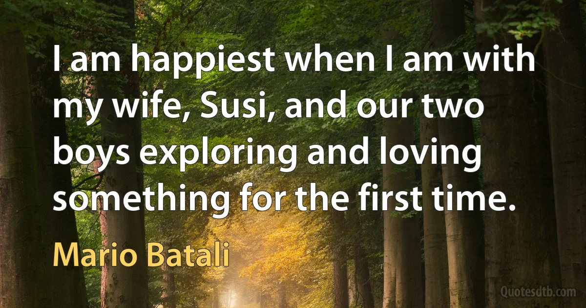 I am happiest when I am with my wife, Susi, and our two boys exploring and loving something for the first time. (Mario Batali)