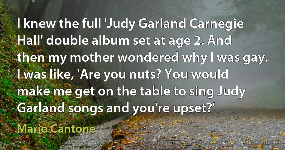 I knew the full 'Judy Garland Carnegie Hall' double album set at age 2. And then my mother wondered why I was gay. I was like, 'Are you nuts? You would make me get on the table to sing Judy Garland songs and you're upset?' (Mario Cantone)