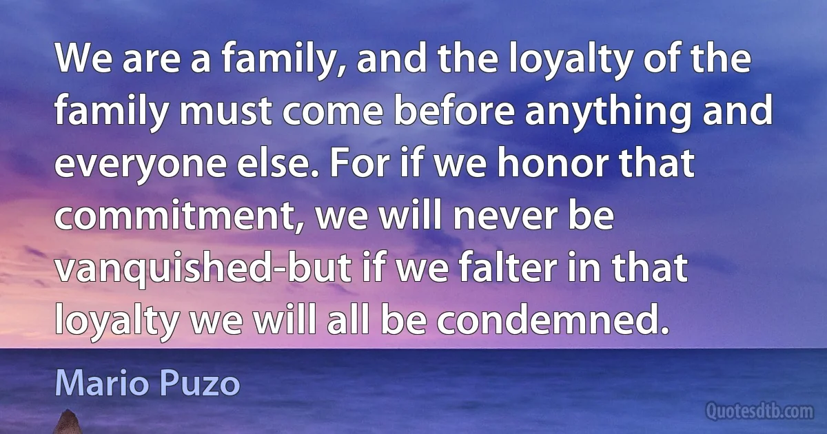 We are a family, and the loyalty of the family must come before anything and everyone else. For if we honor that commitment, we will never be vanquished-but if we falter in that loyalty we will all be condemned. (Mario Puzo)