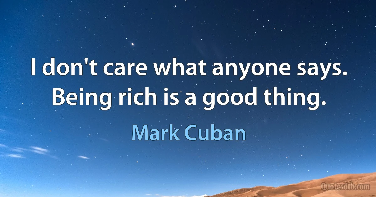 I don't care what anyone says. Being rich is a good thing. (Mark Cuban)