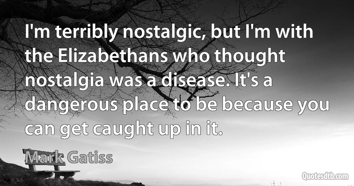 I'm terribly nostalgic, but I'm with the Elizabethans who thought nostalgia was a disease. It's a dangerous place to be because you can get caught up in it. (Mark Gatiss)