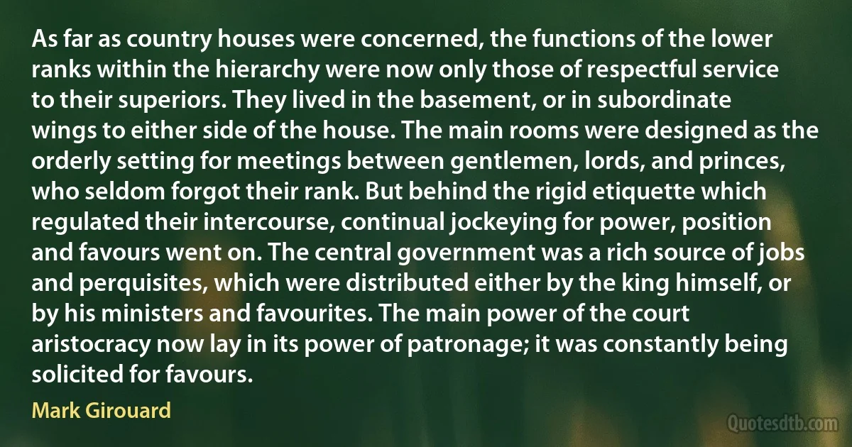 As far as country houses were concerned, the functions of the lower ranks within the hierarchy were now only those of respectful service to their superiors. They lived in the basement, or in subordinate wings to either side of the house. The main rooms were designed as the orderly setting for meetings between gentlemen, lords, and princes, who seldom forgot their rank. But behind the rigid etiquette which regulated their intercourse, continual jockeying for power, position and favours went on. The central government was a rich source of jobs and perquisites, which were distributed either by the king himself, or by his ministers and favourites. The main power of the court aristocracy now lay in its power of patronage; it was constantly being solicited for favours. (Mark Girouard)