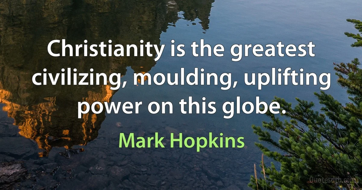 Christianity is the greatest civilizing, moulding, uplifting power on this globe. (Mark Hopkins)