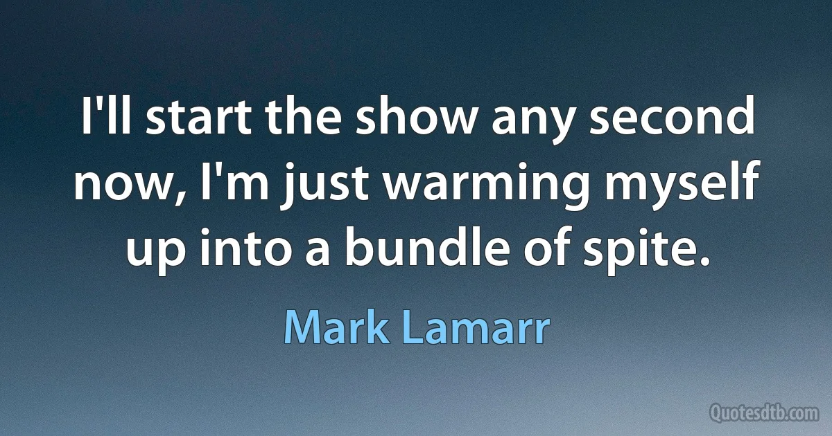 I'll start the show any second now, I'm just warming myself up into a bundle of spite. (Mark Lamarr)