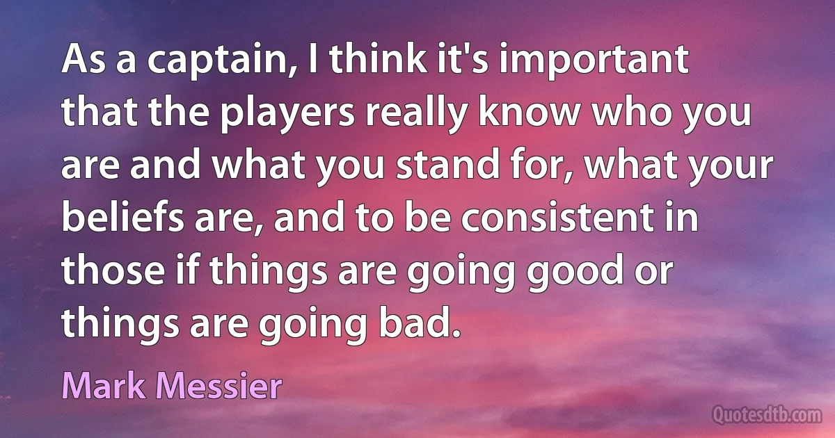 As a captain, I think it's important that the players really know who you are and what you stand for, what your beliefs are, and to be consistent in those if things are going good or things are going bad. (Mark Messier)