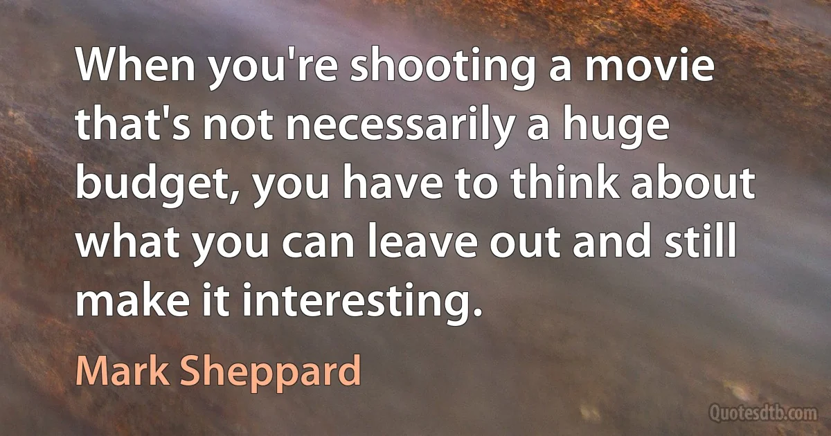 When you're shooting a movie that's not necessarily a huge budget, you have to think about what you can leave out and still make it interesting. (Mark Sheppard)