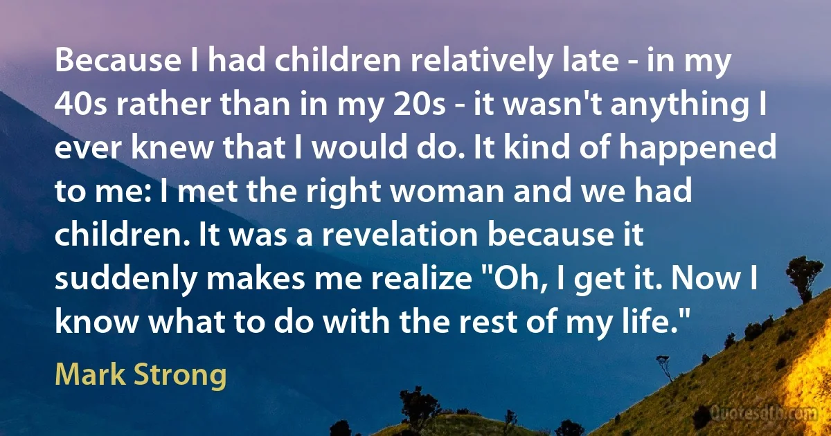 Because I had children relatively late - in my 40s rather than in my 20s - it wasn't anything I ever knew that I would do. It kind of happened to me: I met the right woman and we had children. It was a revelation because it suddenly makes me realize "Oh, I get it. Now I know what to do with the rest of my life." (Mark Strong)