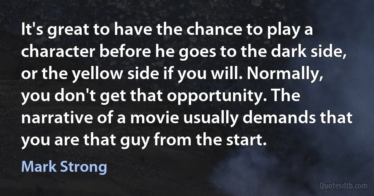 It's great to have the chance to play a character before he goes to the dark side, or the yellow side if you will. Normally, you don't get that opportunity. The narrative of a movie usually demands that you are that guy from the start. (Mark Strong)