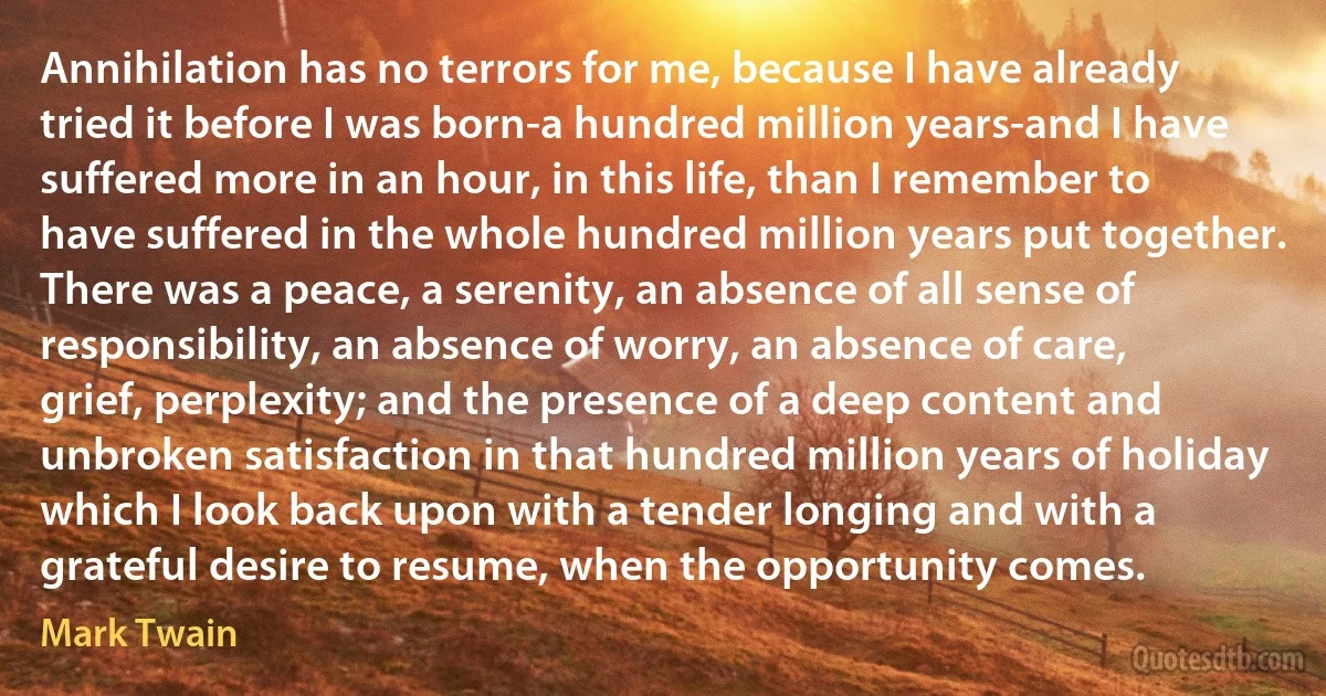 Annihilation has no terrors for me, because I have already tried it before I was born-a hundred million years-and I have suffered more in an hour, in this life, than I remember to have suffered in the whole hundred million years put together. There was a peace, a serenity, an absence of all sense of responsibility, an absence of worry, an absence of care, grief, perplexity; and the presence of a deep content and unbroken satisfaction in that hundred million years of holiday which I look back upon with a tender longing and with a grateful desire to resume, when the opportunity comes. (Mark Twain)