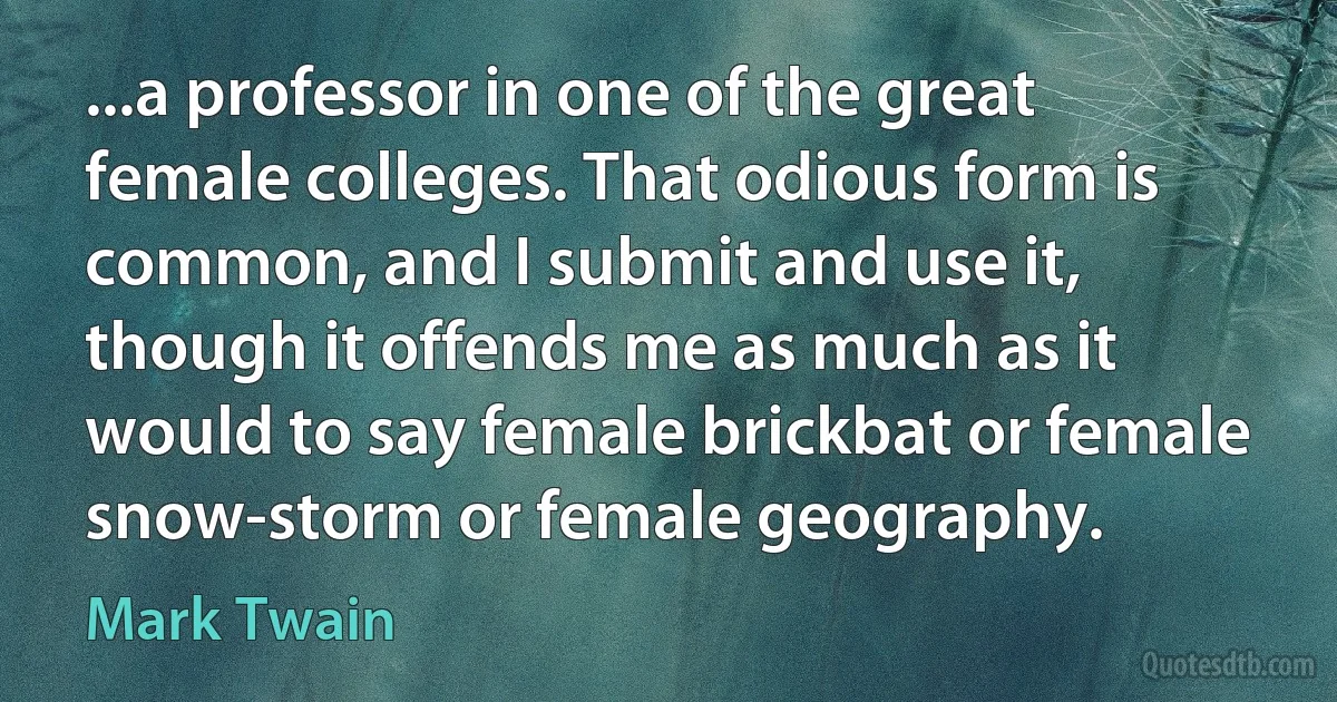 ...a professor in one of the great female colleges. That odious form is common, and I submit and use it, though it offends me as much as it would to say female brickbat or female snow-storm or female geography. (Mark Twain)