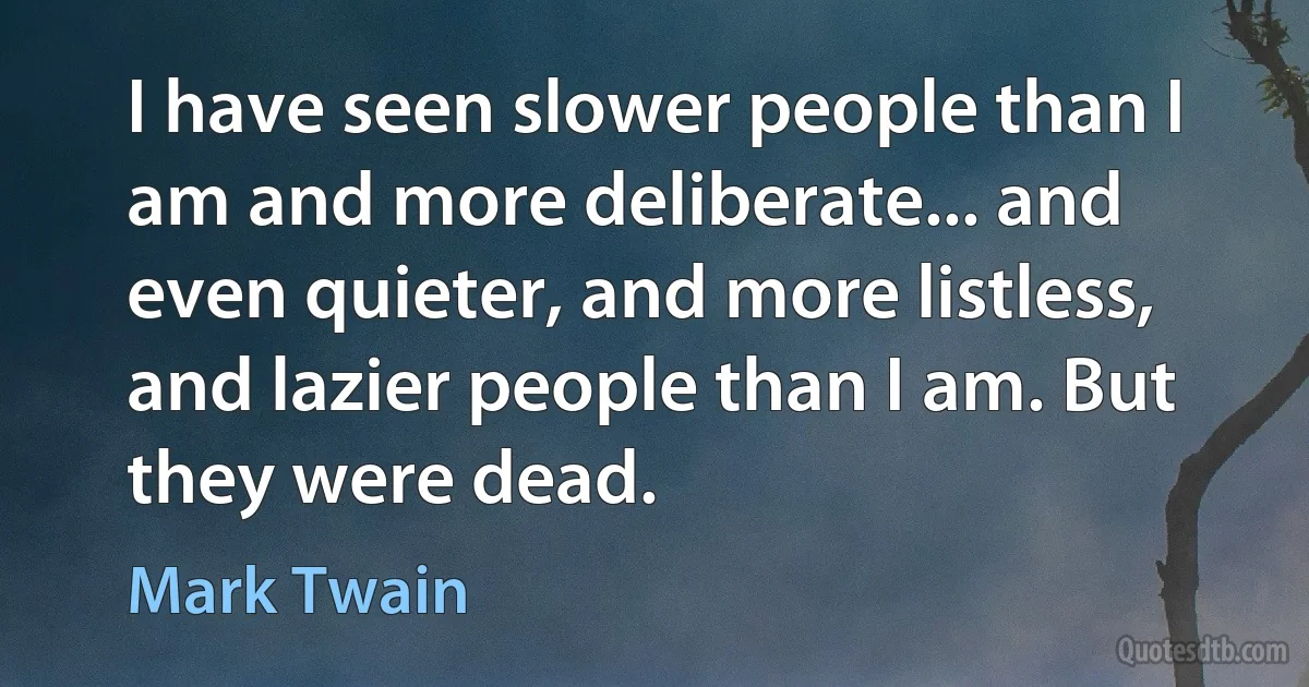 I have seen slower people than I am and more deliberate... and even quieter, and more listless, and lazier people than I am. But they were dead. (Mark Twain)