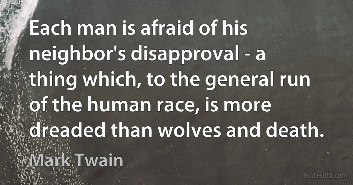 Each man is afraid of his neighbor's disapproval - a thing which, to the general run of the human race, is more dreaded than wolves and death. (Mark Twain)