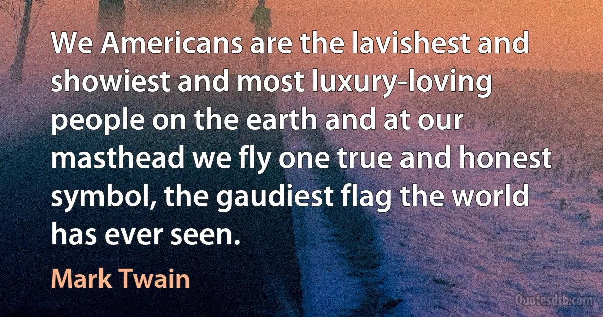 We Americans are the lavishest and showiest and most luxury-loving people on the earth and at our masthead we fly one true and honest symbol, the gaudiest flag the world has ever seen. (Mark Twain)