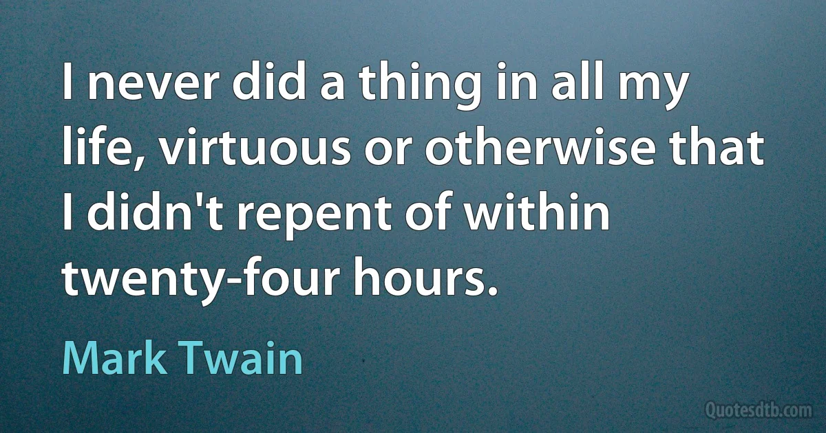 I never did a thing in all my life, virtuous or otherwise that I didn't repent of within twenty-four hours. (Mark Twain)