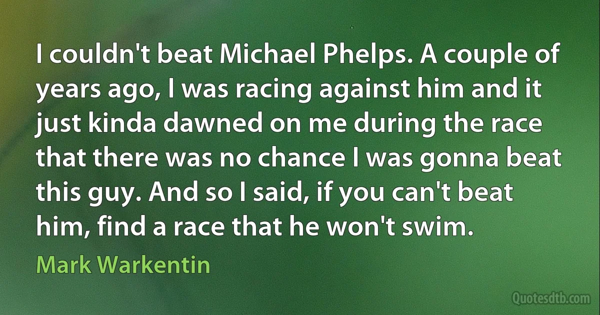 I couldn't beat Michael Phelps. A couple of years ago, I was racing against him and it just kinda dawned on me during the race that there was no chance I was gonna beat this guy. And so I said, if you can't beat him, find a race that he won't swim. (Mark Warkentin)