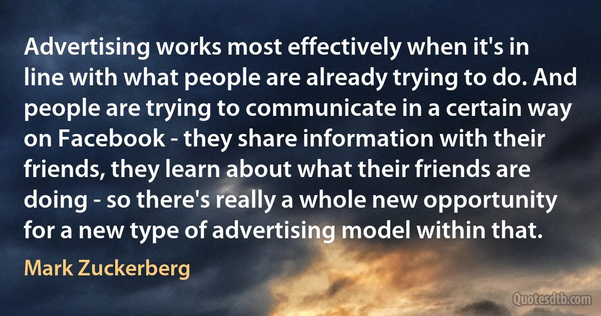 Advertising works most effectively when it's in line with what people are already trying to do. And people are trying to communicate in a certain way on Facebook - they share information with their friends, they learn about what their friends are doing - so there's really a whole new opportunity for a new type of advertising model within that. (Mark Zuckerberg)