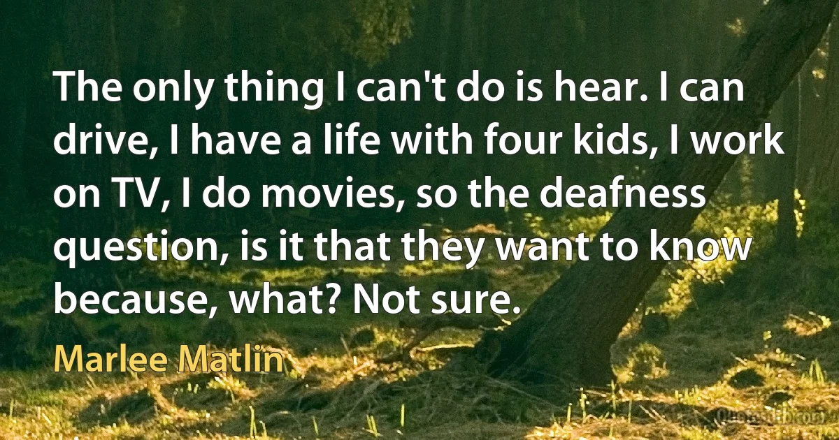 The only thing I can't do is hear. I can drive, I have a life with four kids, I work on TV, I do movies, so the deafness question, is it that they want to know because, what? Not sure. (Marlee Matlin)