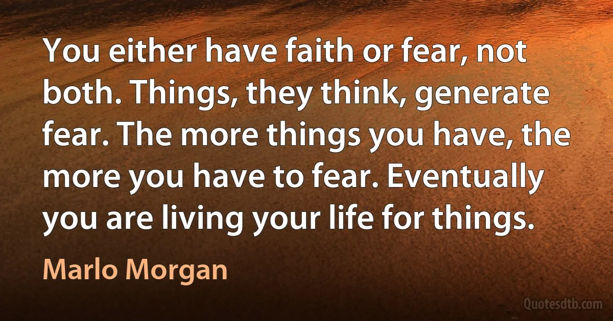 You either have faith or fear, not both. Things, they think, generate fear. The more things you have, the more you have to fear. Eventually you are living your life for things. (Marlo Morgan)