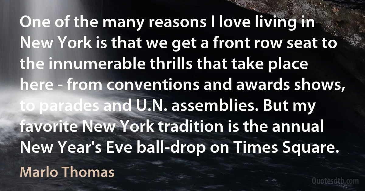 One of the many reasons I love living in New York is that we get a front row seat to the innumerable thrills that take place here - from conventions and awards shows, to parades and U.N. assemblies. But my favorite New York tradition is the annual New Year's Eve ball-drop on Times Square. (Marlo Thomas)