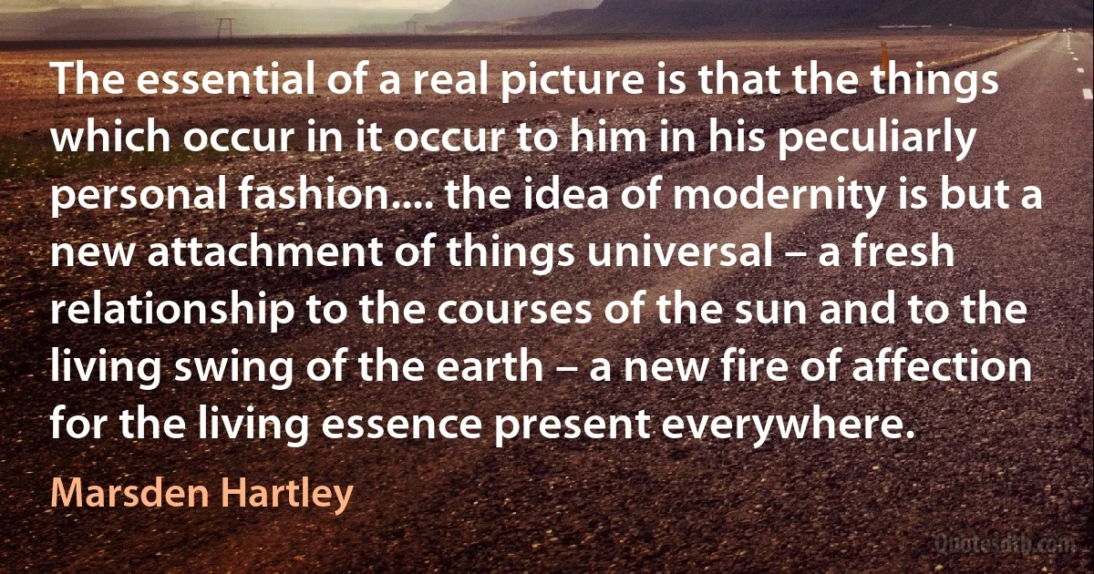 The essential of a real picture is that the things which occur in it occur to him in his peculiarly personal fashion.... the idea of modernity is but a new attachment of things universal – a fresh relationship to the courses of the sun and to the living swing of the earth – a new fire of affection for the living essence present everywhere. (Marsden Hartley)