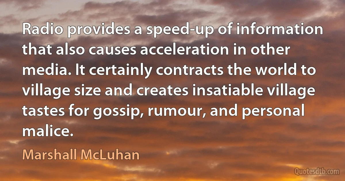 Radio provides a speed-up of information that also causes acceleration in other media. It certainly contracts the world to village size and creates insatiable village tastes for gossip, rumour, and personal malice. (Marshall McLuhan)