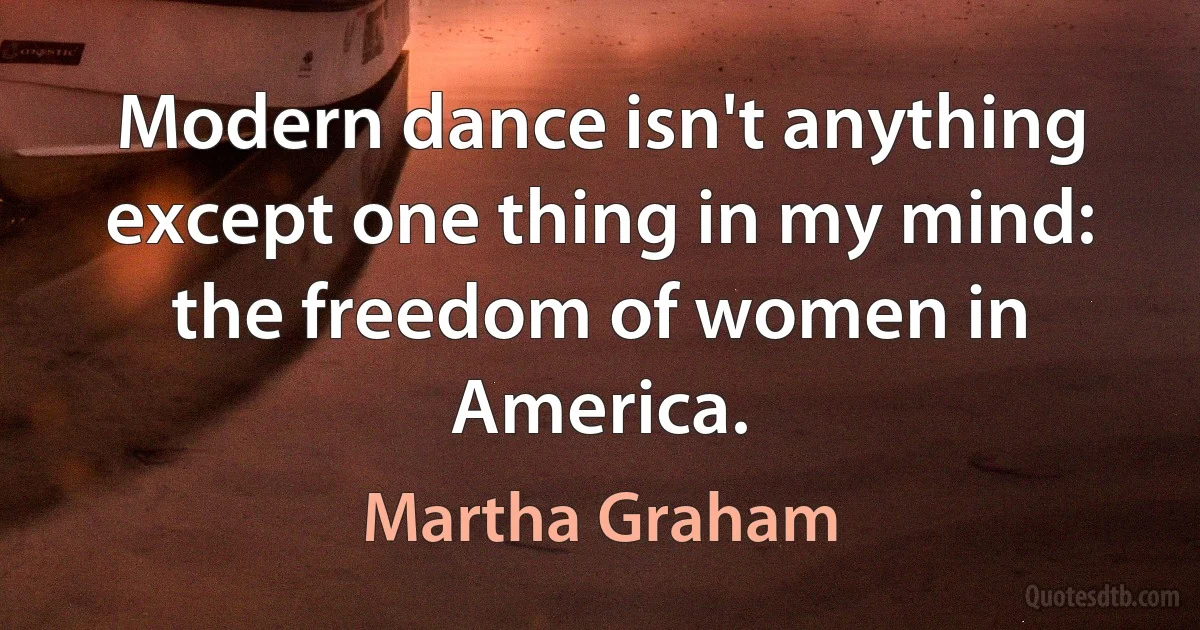 Modern dance isn't anything except one thing in my mind: the freedom of women in America. (Martha Graham)