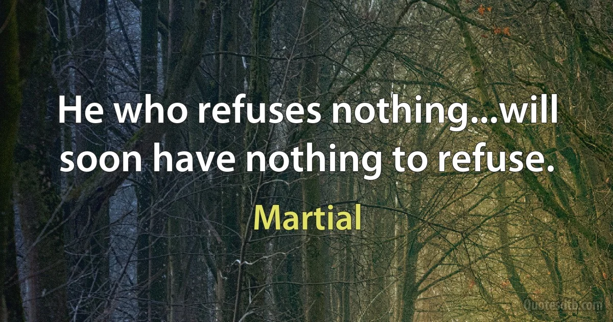 He who refuses nothing...will soon have nothing to refuse. (Martial)