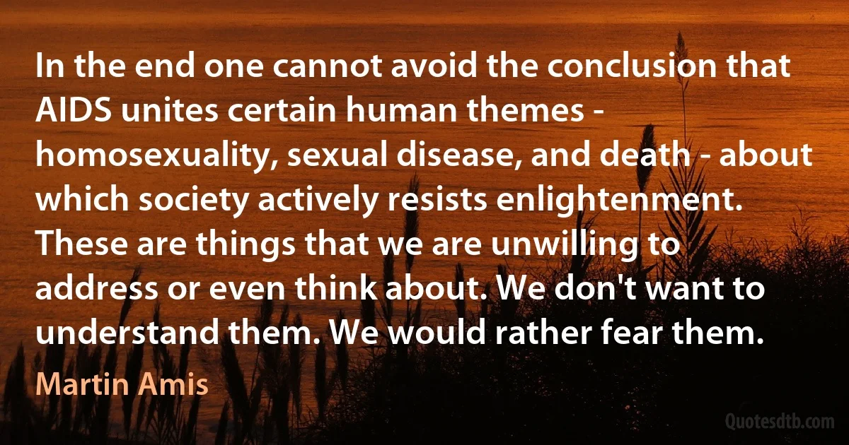 In the end one cannot avoid the conclusion that AIDS unites certain human themes - homosexuality, sexual disease, and death - about which society actively resists enlightenment. These are things that we are unwilling to address or even think about. We don't want to understand them. We would rather fear them. (Martin Amis)