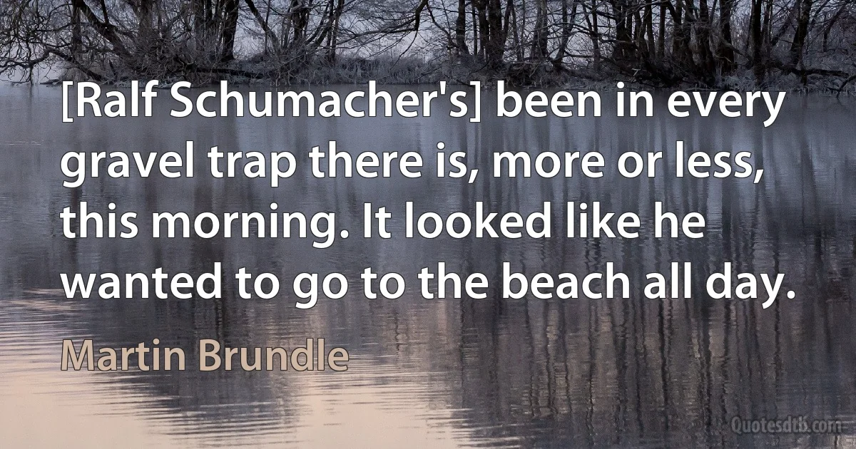 [Ralf Schumacher's] been in every gravel trap there is, more or less, this morning. It looked like he wanted to go to the beach all day. (Martin Brundle)