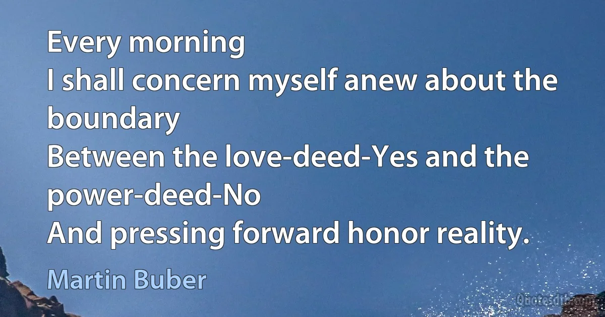 Every morning
I shall concern myself anew about the boundary
Between the love-deed-Yes and the power-deed-No
And pressing forward honor reality. (Martin Buber)