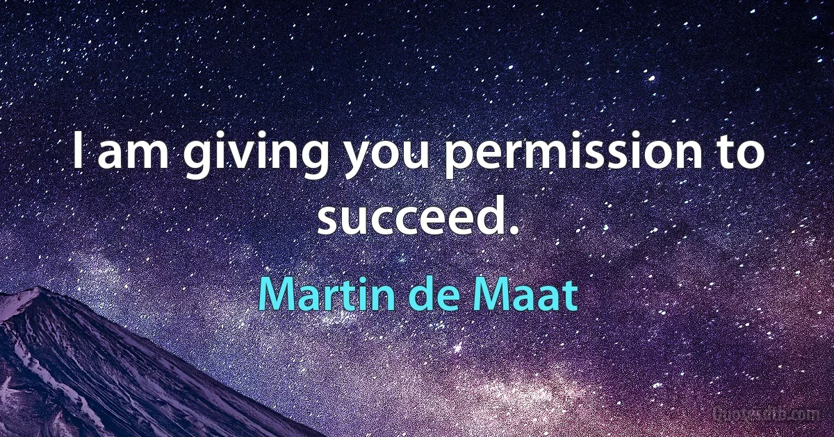 I am giving you permission to succeed. (Martin de Maat)