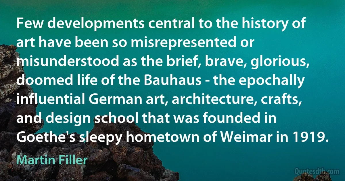 Few developments central to the history of art have been so misrepresented or misunderstood as the brief, brave, glorious, doomed life of the Bauhaus - the epochally influential German art, architecture, crafts, and design school that was founded in Goethe's sleepy hometown of Weimar in 1919. (Martin Filler)