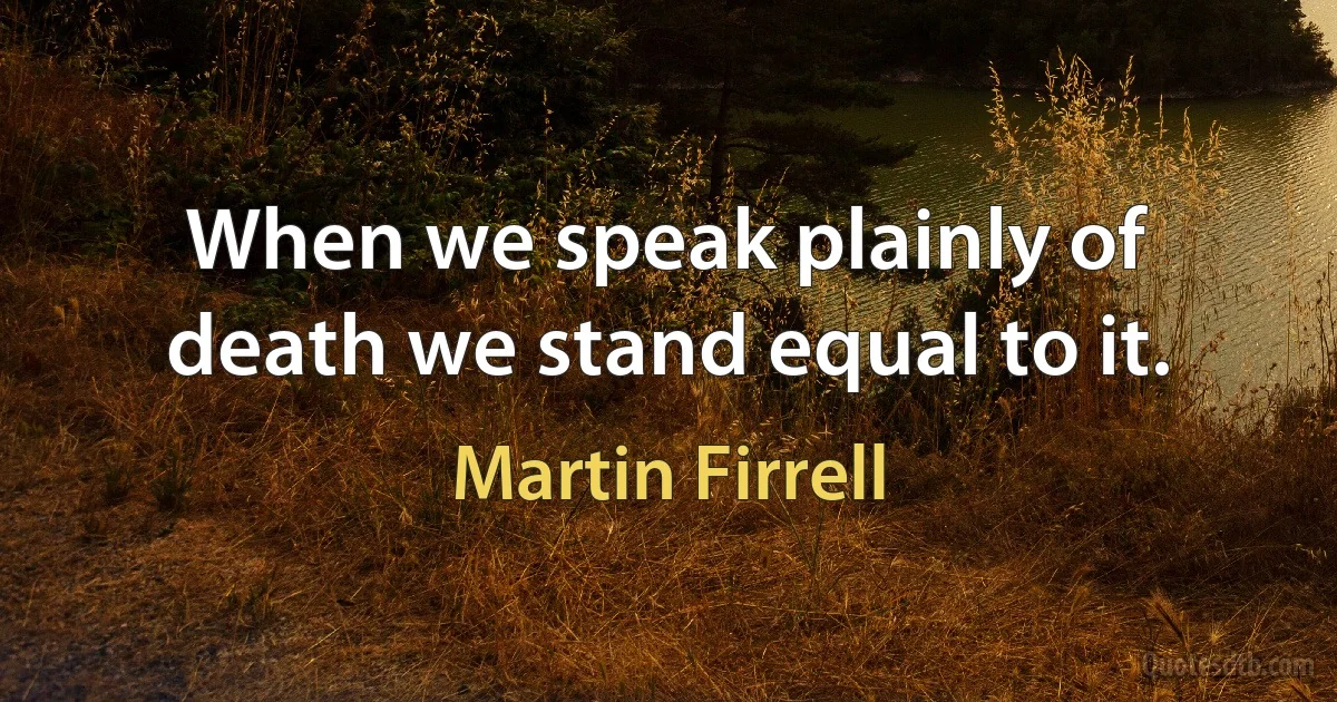 When we speak plainly of death we stand equal to it. (Martin Firrell)