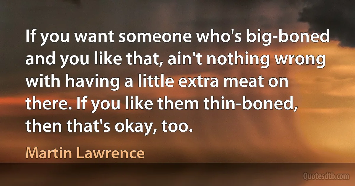 If you want someone who's big-boned and you like that, ain't nothing wrong with having a little extra meat on there. If you like them thin-boned, then that's okay, too. (Martin Lawrence)