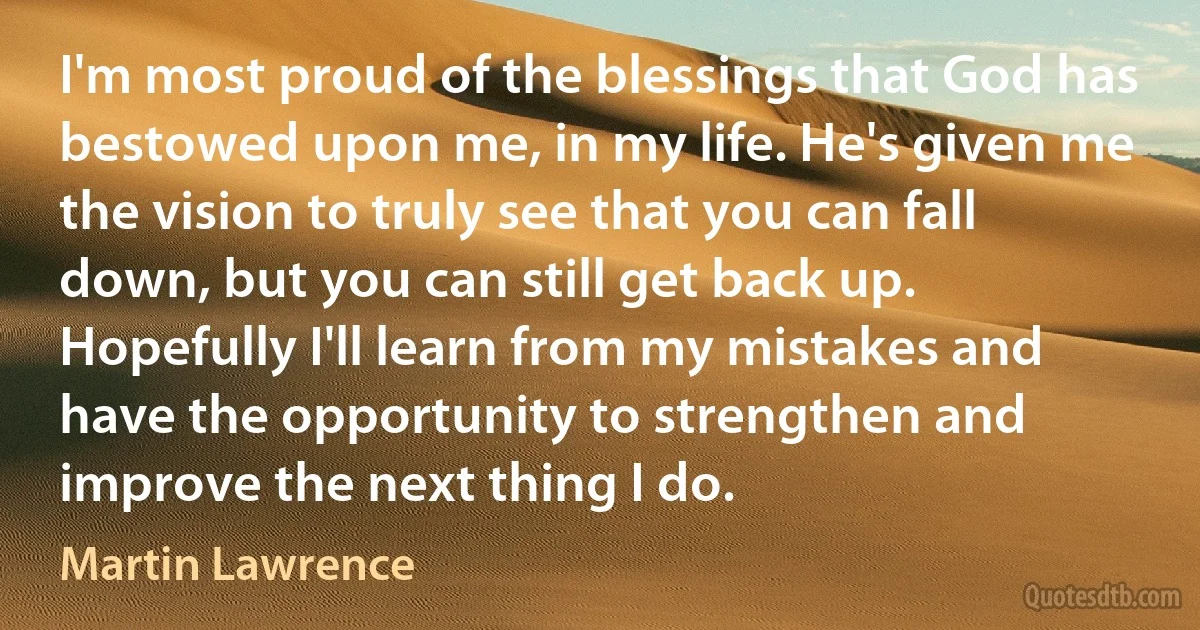 I'm most proud of the blessings that God has bestowed upon me, in my life. He's given me the vision to truly see that you can fall down, but you can still get back up. Hopefully I'll learn from my mistakes and have the opportunity to strengthen and improve the next thing I do. (Martin Lawrence)