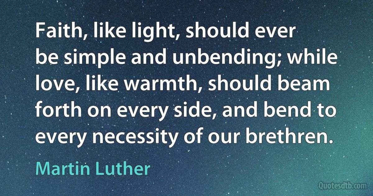 Faith, like light, should ever be simple and unbending; while love, like warmth, should beam forth on every side, and bend to every necessity of our brethren. (Martin Luther)