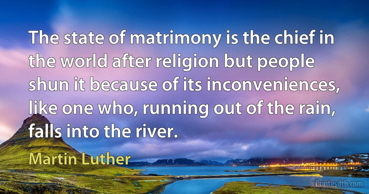 The state of matrimony is the chief in the world after religion but people shun it because of its inconveniences, like one who, running out of the rain, falls into the river. (Martin Luther)