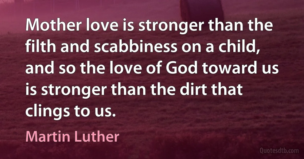 Mother love is stronger than the filth and scabbiness on a child, and so the love of God toward us is stronger than the dirt that clings to us. (Martin Luther)